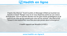 Une image avec le hadith : D'après Abu Mas'ud: "Avant la prière, le Messager d'Allah (ç) touchait nos épaules et disait "Rangez-vous et ne vous dispersez point! car vos coeurs divergeraient. Que se tiennent derrière moi les gens doués d'intelligence et de sagacité pis ceux qui les suivent puis ceux qui les suivent!" Abu Mas'ud dit: "Quand à vous aujourd'hui, vous êtes plus que jamais dans la divergence". Hadith rapporté par Mouslim (n°432)
