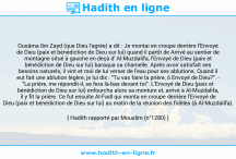 Une image avec le hadith : Ousâma Ibn Zayd (que Dieu l'agrée) a dit : Je montai en croupe derrière l'Envoyé de Dieu (paix et bénédiction de Dieu sur lui) quand il partit de Arrivé au sentier de montagne situé à gauche en deçà d' Al-Muzdalifa, l'Envoyé de Dieu (paix et bénédiction de Dieu sur lui) baraqua sa chamelle. Après avoir satisfait ses besoins naturels, il vint et moi de lui verser de l'eau pour ses ablutions. Quand il eut fait une ablution légère, je lui dis : "Tu vas faire la prière, ô Envoyé de Dieu?". - "La prière, me répondit-il, se fera là-bas devant toi". L'Envoyé de Dieu (paix et bénédiction de Dieu sur lui) enfourcha alors sa monture et, arrivé à Al-Muzdalifa, il y fit la prière. Ce fut ensuite Al-Fadl qui monta en croupe derrière l'Envoyé de Dieu (paix et bénédiction de Dieu sur lui) au matin de la réunion des fidèles (à Al-Muzdalifa). Hadith rapporté par Mouslim (n°1280)