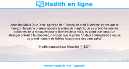 Une image avec le hadith : Anas Ibn Mâlik (que Dieu l'agrée) a dit : "Lorsqu'on était à Médine, et dès que le muezzin faisait le premier appel à la prière du maghrib, on se précipita vers les colonnes de la mosquée pour y faire les deux rak'a, au point que lorsqu'un étranger entrait à la mosquée, il croyait que la prière fut déjà commencée à cause du grand nombre de fidèles faisant ces des deux rak'a". Hadith rapporté par Mouslim (n°837)