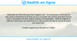 Une image avec le hadith : 'Abdoullâh Ibn Mas'oûd (que Dieu l'agrée) a dit : "Je n'ai jamais vu l'Envoyé de Dieu (paix et bénédiction de Dieu sur lui) s'acquitter des prières qu'à leurs heures fixes, à l'exception de deux prières réunies à Al-Muzdalifa : celle de maghrib et celle de 'ichâ' (le jour du sacrifice) et il a fait la prière de fajr en ce jour-là avant son heure fixe". Hadith rapporté par Mouslim (n°1289)