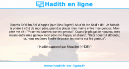 Une image avec le hadith : D'après Sa'd Ibn Abi Waqqâs (que Dieu l'agrée), Mus'ab Ibn Sa'd a dit : Je faisais la prière à côté de mon père, quand je plaçai mes mains entre mes genoux. Mon père me dit : "Pose tes paumes sur tes genoux". Quand je plaçai de nouveau mes mains entre mes genoux mon père me frappa, en disant : "Ceci nous fut défendu; or, nous reçûmes l'ordre de poser les mains sur les genoux". Hadith rapporté par Mouslim (n°535)
