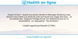 Une image avec le hadith : D'après Al Bara: " Quand nous priions derrière le Messager d'ALlah (ç), nous aimions nous mettre à sa droite de sorte qu'il tourne son visage vers nous... Je l'ai entendu dire: "Seigneur! Protège-moi de Ton châtiment le jour ou Tu rassembleras - ou: regrouperas - Tes serviteurs." Hadith rapporté par Mouslim (n°709)