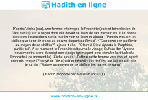 Une image avec le hadith : D'après 'Aïcha (raa), une femme interrogea le Prophète (paix et bénédiction de Dieu sur lui) sur la façon dont elle devait se laver de ses menstrues. Il lui donna donc des instructions sur la manière de se laver et ajouta : "Prends ensuite un chiffon parfumé de musc au moyen duquel purifie-toi". - "Comment me purifie-je au moyen de ce chiffon?", ajouta-t-elle. - "Gloire à Dieu! riposta le Prophète, purifie-toi". A ce moment, le Prophète détourna le visage; Sufyân Ibn 'Uyayna nous montra alors du doigt son visage (grimaçant pour simuler l'attitude du Prophète à ce moment-là). 'Aïcha ajouta : J'attirai cette femme vers moi et, ayant compris ce que l'Envoyé de Dieu (paix et bénédiction de Dieu sur lui) voulait dire, je lui dis : "Suivez au moyen de ce chiffon les traces de sang". Hadith rapporté par Mouslim (n°332)