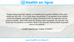 Une image avec le hadith : D'après 'Aicha (qu'Allah l'agrée), le Prophète (que la prière d'Allah et Son salut soient sur lui) a dit: « Il n'y a pas deux musulmans (*) qui perdent trois enfants avant leur puberté sans qu'ils ne soient emmenés le jour du jugement vers la porte du paradis. Alors il leur sera dit: Rentrez dans le paradis. Ils vont dire: Pas avant que nos parents n'y rentrent. Alors il leur sera dit: Rentrez dans le paradis vous et vos parents Hadith rapporté par Targhib (n°2003)