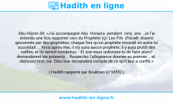 Une image avec le hadith : Abu Hâzim dit: «J'ai accompagné Abu Hurayra pendant cinq ans...Je l'ai entendu une fois rapporter ceci du Prophète (ç): Les Fils d'Israël étaient gouvernés par des prophètes; chaque fois qu'un prophète mourait un autre lui succédait ... Mais après moi, il n'y aura aucun prophète; il y aura plutôt des califes, et ils seront nombreux. - Et que nous ordonnes-tu de faire alors? demandèrent les présents. - Respectez l'allégeance donnée au premier... et obéissez-leur; car Dieu leur demandera compte de ce qu'il leur a confié.» Hadith rapporté par Boukhari (n°3455)