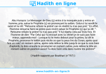 Une image avec le hadith : Abu Hurayra: Le Messager de Dieu (ç) entra à la mosquée puis y entra un homme, pria, salua le Prophète (ç) en prononçant le salâm. Celui-ci lui rendit le salut et lui dit: "Retourne refaire la prière! car en réalité tu n'as pas prié." En effet, l'homme retourna faire sa prière puis revint saluer le Prophète (ç) qui lui dit: " Retourne refaire la prière! tu n'as pas prié." Il lui répéta cela par trois fois. Et l'homme de dire: "Par Celui qui t'a envoyé avec la vérité! je ne sais pas faire mieux, apprends-moi! - Lorsque tu te mets debout pour la prière, lui dit le Prophète, prononce le tekbîr puis récite ce que tu peux lire du Coran, après quoi fais un rukû' en restant calme, après cela relève la tête jusqu'à ce que tu sois bien d'aplomb, tu dois ensuite te prosterner en restant calme, puis relève la tête en restant calme en position assis! Tu dois faire cela dans toutes tes prières!" Hadith rapporté par Boukhari (n°757)