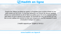 Une image avec le hadith : D'après Ibn 'Abbas (qu'Allah les agrée), le Prophète (que la prière d'Allah et Son salut soient sur lui) a dit « Il n'est pas autorisé à un homme de donner quelque chose à un autre homme ou de lui faire un cadeau puis de revenir dessus sauf le père dans ce qu'il a donné à son enfant. Et l'exemple de celui qui revient sur son don ou son cadeau est comme le chien qui mange puis une fois rassasié il vomit et ensuite il mange son vomi ». Hadith rapporté par Targhib (n°2612)