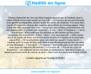 Une image avec le hadith : D’après Abdoullah Ibn ‘Amr (qu'Allah l'agrée) rapporte que le Prophète (que la prière d’Allah et son salut soient sur lui) a dit : « Un homme, de ma communauté, sera appelé à comparaître, devant toutes les sortes de créatures. Il lui sera alors montré 99 registres. Chacun des registres demandera un très long regard : Alors Il dira: ‘Ne niez-vous pas tout cela? « Est-ce que mes scribes, consciencieux, ont été injustes dans le contenu des registres? » II dira : « Non ! Ô Seigneur ! » « As-tu une excuse ? (Pour expliquer tes péchés) ou des bonnes actions (pour compenser les mauvaises) » Il dira : « Non ». Il lui sera alors dit : « Mais certes oui, tu as auprès de Nous une bonne œuvre et aucune injustice ne te sera faite aujourd’hui ». On lui présentera alors une carte sur laquelle il sera inscrit : « J’atteste qu’il n’y a pas de Dieu sauf Allah et que Mouhammad est Son serviteur et Son Messager ». II dira alors : « Ô Seigneur ! Quel poids peut avoir cette carte avec tous ces registres (de pêchés) ? » Il lui sera dit : « Il ne te sera pas fait d’injustice ». Les registres seront mis dans un plateau et la carte dans l’autre; la balance penchera alors du coté de la carte ». Rien n’est plus lourd que le Nom d’Allah Hadith rapporté par Tirmidhi (n°2639)