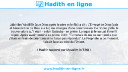 Une image avec le hadith : Jâbir Ibn 'Abdillâh (que Dieu agrée le père et le fils) a dit : L'Envoyé de Dieu (paix et bénédiction de Dieu sur lui) me chargea d'une commission. De retour, j'allai le trouver alors qu'il était - selon Qutayba - en prière. Lorsque je le saluai, il me fit signe. Après avoir terminé sa prière, il dit : "Tu venais de me saluer tandis que j'étais en train de prier (aussi ne t'ai-je pas répondu)". Le Prophète, à ce moment, faisait face au côté de l'Orient. Hadith rapporté par Mouslim (n°540)