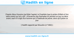 Une image avec le hadith : D'après Abou Houreira (qu'Allah l'agrée), le Prophète (que la prière d'Allah et Son salut soient sur lui) a dit: « N'avancez pas Ramadan en jeûnant un jour ou deux avant, sauf s'il s'agit d'un homme qui a l'habitude de jeûner, alors qu'il jeûne ce jour ». Hadith rapporté par Mouslim (n°1082)