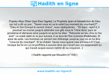 Une image avec le hadith : D'après Abou Dharr (que Dieu l'agrée), Le Prophète (paix et bénédiction de Dieu sur lui) a dit un jour : "Savez-vous où va le soleil (au moment du couchant)?". - "Dieu et Son Envoyé le savent mieux", nous répliquâmes. - "Eh bien!, reprit-il, il poursuit sa course jusqu'à atteindre son gîte sous le Trône divin; puis se prosterna et demeura ainsi jusqu'à ce qu'on lui dise : "Retourne au lieu d'où tu t'es levé". Le soleil obéit et, le jour suivant, il se leva de l'Est (comme d'habitude). Et ainsi de suite. Les hommes ne verront rien d'étrange, jusqu'au jour où on lui dira : "Lève-toi du couchant". Et lui d'obéir. Savez-vous quand cela arrivera-t-il? C'est lorsque {la foi en Lui ne profitera à aucune âme qui n'avait pas cru auparavant ou qui n'avait acquis aucun mérite de sa croyance...} Hadith rapporté par Mouslim (n°159)