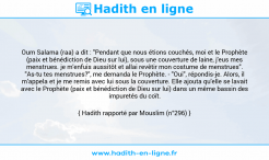 Une image avec le hadith : Oum Salama (raa) a dit : "Pendant que nous étions couchés, moi et le Prophète (paix et bénédiction de Dieu sur lui), sous une couverture de laine, j'eus mes menstrues. je m'enfuis aussitôt et allai revêtir mon costume de menstrues". "As-tu tes menstrues?", me demanda le Prophète. - "Oui", répondis-je. Alors, il m'appela et je me remis avec lui sous la couverture. Elle ajouta qu'elle se lavait avec le Prophète (paix et bénédiction de Dieu sur lui) dans un même bassin des impuretés du coït. Hadith rapporté par Mouslim (n°296)