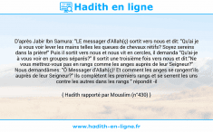 Une image avec le hadith : D'après Jabir Ibn Samura: "LE messager d'Allah(ç) sortit vers nous et dit: "Qu'ai je à vous voir lever les mains telles les queues de chevaux rétifs? Soyez sereins dans la prière!" Puis il sortit vers nous et nous vit en cercles, il demanda "Qu'ai-je à vous voir en groupes séparés?" Il sortit une troisième fois vers nous et dit:"Ne vous mettrez-vous pas en rangs comme les anges auprès de leur Seigneur?" Nous demandâmes: "Ô Messager d'Allah(ç)! Et comment les anges se rangent'ils auprès de leur Seigneur?" Ils complètent les premiers rangs et se serrent les uns contre les autres dans les rangs " répondit -il Hadith rapporté par Mouslim (n°430)