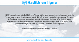 Une image avec le hadith : Nâfi' rapporte que 'Abd-ul-Lâh ben 'Umar (r), lors de sa sortie à La Mecque pour la 'umra au moment des troubles, avait dit: «Si je suis empêché d'arriver au Temple, je ferai comme nous avons fait avec le Messager de Dieu (ç)». Puis, il avait prononcé la talbiya pour une 'umra suivant ainsi la talbiya pour une 'umra faite par le Messager de Dieu (ç) lors de l'année d'al-Hudaybiya. Hadith rapporté par Boukhari (n°1806)