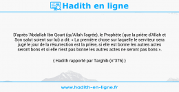Une image avec le hadith : D'après 'Abdallah Ibn Qourt (qu'Allah l'agrée), le Prophète (que la prière d'Allah et Son salut soient sur lui) a dit: « La première chose sur laquelle le serviteur sera jugé le jour de la résurrection est la prière, si elle est bonne les autres actes seront bons et si elle n'est pas bonne les autres actes ne seront pas bons ». Hadith rapporté par Targhib (n°376)