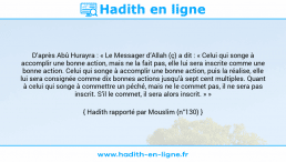 Une image avec le hadith : D’après Abû Hurayra : « Le Messager d’Allah (ç) a dit : « Celui qui songe à accomplir une bonne action, mais ne la fait pas, elle lui sera inscrite comme une bonne action. Celui qui songe à accomplir une bonne action, puis la réalise, elle lui sera consignée comme dix bonnes actions jusqu’à sept cent multiples. Quant à celui qui songe à commettre un péché, mais ne le commet pas, il ne sera pas inscrit. S’il le commet, il sera alors inscrit. » » Hadith rapporté par Mouslim (n°130)