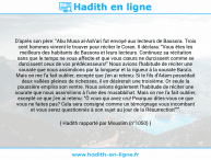 Une image avec le hadith : D'après son père: "Abu Musa al-Ash'ari fut envoyé aux lecteurs de Bassora. Trois cent hommes vinrent le trouver pour réciter le Coran. Il déclara: "Vous êtes les meilleurs des habitants de Bassora et leurs lecteurs. Continuez sa récitation sans que le temps ne vous affecte et que vous cœurs ne durcissent comme se durcissent ceux de vos prédécesseurs!" Nous avions l'habitude de réciter une sourate que nous assimilions par la longueur et la rigueur à la sourate Bara'a. Mais on me l'a fait oublier, excepté que j'en ai retenu: Si le fils d'Adam possédait deux vallées pleines de richesses, il en désirerait une troisième. Or seule la poussière emplira son ventre. Nous avions également l'habitude de réciter une sourate que nous assimilions à l'une des musabbihat. Mais on me l'a fait oublier, excepté ce que j'en ai retenu: "Ô vous qui avez cru! Pourquoi dites-vous ce que vous ne faites pas? Cela sera consigné comme un témoignage vous incombant et vous serez questionnés à son sujet au jour de la Résurrection""". Hadith rapporté par Mouslim (n°1050)