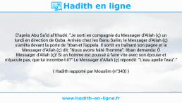 Une image avec le hadith : D'après Abu Sa'id al'Khudri: "Je sorti en compagnie du Messager d'Allah (ç) un lundi en direction de Quba. Arrivés chez les Banu Salim, le Messager d'Allah (ç) s'arrêta devant la porte de 'Itban et l'appela. Il sortit en traînant son pagne et le Messager d'Allah (ç) dit: "Nous avons hâté l'homme". Itban demanda: Ô Messager d'Allah (ç)! Si un homme est poussé à faire vite avec son épouse et n'éjacule pas, que lui incombe-t-il?" Le Messager d'Allah (ç) répondit: "L'eau apelle l'eau"." Hadith rapporté par Mouslim (n°343)