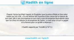 Une image avec le hadith : D'après 'Aicha (qu'Allah l'agrée), le Prophète (que la prière d'Allah et Son salut soient sur lui) a dit: « Si une femme fait l'aumône d'une chose de la maison de son mari, elle a une récompense et son mari a une récompense équivalente sans que l'un d'eux ne réduise la récompense de l'autre. Le mari pour ce qu'il a gagné et la femme pour ce qu'elle a dépensé ». Hadith rapporté par Tirmidhi (n°671)