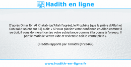 Une image avec le hadith : D’après Omar Ibn Al Khatab (qu’Allah l’agrée), le Prophète (que la prière d’Allah et Son salut soient sur lui) a dit: « Si vous placiez votre confiance en Allah comme il se doit, il vous donnerait certes votre subisitance comme il la donne à l’oiseau. Il part le matin le ventre vide et revient le soir le ventre plein ». Hadith rapporté par Tirmidhi (n°2344)