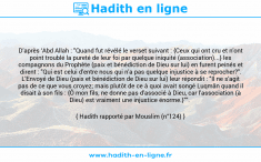 Une image avec le hadith : D’après ‘Abd Allah : "Quand fut révélé le verset suivant : {Ceux qui ont cru et n'ont point troublé la pureté de leur foi par quelque iniquité (association)...} les compagnons du Prophète (paix et bénédiction de Dieu sur lui) en furent peinés et dirent : "Qui est celui d'entre nous qui n'a pas quelque injustice à se reprocher?". L'Envoyé de Dieu (paix et bénédiction de Dieu sur lui) leur répondit : "Il ne s'agit pas de ce que vous croyez; mais plutôt de ce à quoi avait songé Luqmân quand il disait à son fils : {Ô mon fils, ne donne pas d'associé à Dieu, car l'association (à Dieu) est vraiment une injustice énorme.}"". Hadith rapporté par Mouslim (n°124)