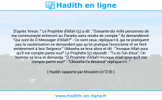 Une image avec le hadith : D'après 'Imran: " Le Prophète d'Allah (ç) a dit : "Soixante-dix mille personnes de ma communauté entreront au Paradis sans rendre de compte " Ils demandèrent : "Qui sont-ils Ô Messager d'Allah?" - Ce sont ceux, répliqua-t-il, qui ne pratiquent pas la cautérisation ne demandent pas qu'on pratique l'exorcisme et se fient entièrement à leur Seigneur;" Ukkasha se leva alors et dit : "Invoque Allah pour qu'Il me compte parmi eux!" Le Prophète (ç) répondit : "Tu es l'un d'eux"; Un homme se leva et demanda: "Ô Prophète d'Allah! Invoque Allah pour qu'Il me compte parmi eux!" - "Ukkasha t'a devancé" répliqua-t-il ." Hadith rapporté par Mouslim (n°218)