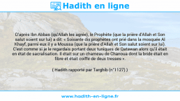 Une image avec le hadith : D'après Ibn Abbas (qu'Allah les agrée), le Prophète (que la prière d'Allah et Son salut soient sur lui) a dit: « Soixante dix prophètes ont prié dans la mosquée Al Khayf, parmi eux il y a Moussa (que la prière d'Allah et Son salut soient sur lui). C'est comme si je le regardais portant deux tuniques de Qatawan alors qu'il était en état de sacralisation. Il était sur un chameau de Chanoua dont la bride était en fibre et était coiffé de deux tresses ». Hadith rapporté par Targhib (n°1127)