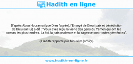 Une image avec le hadith : D'après Abou Hourayra (que Dieu l'agrée), l'Envoyé de Dieu (paix et bénédiction de Dieu sur lui) a dit : "Vous avez reçu la visite des gens du Yémen qui ont les coeurs les plus tendres. La foi, la jurisprudence et la sagesse sont toutes yéménites". Hadith rapporté par Mouslim (n°52)
