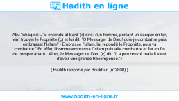 Une image avec le hadith : Abu 'Ishâq dit: J'ai entendu al-Barâ' (r) dire: «Un homme, portant un casque en fer, vint trouver le Prophète (ç) et lui dit: "O Messager de Dieu! dois-je combattre puis embrasser l'Islam? - Embrasse l'Islam, lui répondit le Prophète, puis va combattre." En effet, l'homme embrassa l'Islam puis alla combattre et fut en fin de compte abattu. Alors, le Messager de Dieu (ç) dit: "Il a peu œuvré mais il vient d'avoir une grande Récompense."» Hadith rapporté par Boukhari (n°2808)