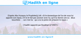 Une image avec le hadith : D'après Abu Hurayra, le Prophète(ç) dit: «Si le domestique de l'un de vous lui apporte son repas, s'il ne le fait pas asseoir avec lui, qu'il lui donne une ou deux bouchées ; car c'est lui qui a eu la peine de préparer le repas.» Hadith rapporté par Boukhari (n°2557)