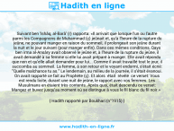 Une image avec le hadith : Suivant ben 'Ishâq, al-Barâ' (r) rapporta: «Il arrivait que lorsque l'un ou l'autre parmi les Compagnons de Muhammad (ç) jeûnait et, qu'à l'heure de la rupture du jeûne, ne pouvant manger en raison du sommeil, il prolongeait son jeûne durant la nuit et le jour suivant (pour manger enfin). Dans ces mêmes conditions, Qays ben irma al-Ansâry avait observé le jeûne et, à l'heure de la rupture du jeûne, il avait demandé à sa femme si elle lui avait préparé à manger. Elle avait répondu que non et qu'elle allait demander pour lui... Comme il avait travaillé tout le jour, il succomba au sommeil. La femme, à son retour et le voyant endormi, s'était écrié: "Quelle malchance tu as." Le lendemain, au milieu de la journée, il s'était évanoui. On avait rapporté ce fait au Prophète (ç). Et alors était révélé ce verset: Vous est rendu licite, durant une nuit de jeûne, le rapport avec vos femmes. Les Musulmans en étaient très contents. Après quoi, était descendu ce verset: Mangez et buvez jusqu'au moment où se distingue à vous le fil blanc du fil noir.» Hadith rapporté par Boukhari (n°1915)