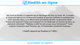 Une image avec le hadith : Abû Sa'îd al-Khudry (r) rapporte que le Messager de Dieu (ç) avait dit: «Lorsque le corps est déposé sur le brancard funèbre, et que les hommes le soulèvent sur leurs épaules, alors, si le défunt était un homme de bien, sa personne dirait: "Faites-moi avancer! Faites-moi avancer!" Et s'il n'était pas un homme de bien, sa personne s'écrierait: ""Malheur à elle! Où est-ce que vous l'emmenez?" Toute créature l'entendra sauf l'homme, qui, s'il l'entendait, tomberait foudroyé.» Hadith rapporté par Boukhari (n°1380)
