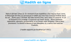 Une image avec le hadith : 'Abd-ul-Lâh ben 'Umar (r): En revenant d'une expédition, d'un hajj ou d'une 'umra, le Messager de Dieu (ç) prononçait le tekbîr par trois fois à chaque endroit élevé du sol... Après quoi, il récitait: Nul dieu hormis Dieu, seul, sans nul associé. A Lui la Royauté et la Louange. Il a pouvoir sur toute chose... Nous revenons repentants, adorants, prosternants, et en louant notre Seigneur. Dieu a tenu promesse; Il a donné le dessus à son Adorateur et a vaincu tout seul les Coalisés. Hadith rapporté par Boukhari (n°1797)