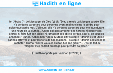 Une image avec le hadith : Ibn 'Abbâs (r): Le Messager de Dieu (ç) dit: "Dieu a rendu La Mecque sacrée. Elle n'a perdu ce caractère pour personne avant moi et elle ne le perdra pour quiconque après moi. D'ailleurs, elle n'a perdu ce caractère pour moi que durant une heure de la journée... On ne doit pas arracher ses herbes; ni couper ses arbres; ni faire fuir son gibier; ni ramasser ses objets perdus, sauf si on veut les annoncer." Sur ce, 'Abbâs ben 'Abd-ul-Mutalib dit: "Excepté l'idhkhir; il est utilisé par nos orfèvres et pour les toits de nos maisons. - Excepté l'idhkhir, acquiesca le Prophète." 'Ikrima: "Savez-vous ce qui fait fuir son gibier?... C'est le fait de l'éloigner d'un endroit ombragé pour prendre sa place." Hadith rapporté par Boukhari (n°2090)
