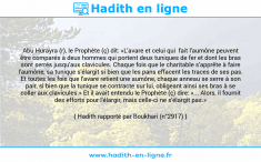 Une image avec le hadith : Abu Hurayra (r), le Prophète (ç) dit: «L'avare et celui qui fait l'aumône peuvent être comparés à deux hommes qui portent deux tuniques de fer et dont les bras sont serrés jusqu'aux clavicules. Chaque fois que le charitable s'apprête à faire l'aumône, sa tunique s'élargit si bien que les pans effacent les traces de ses pas. Et toutes les fois que l'avare retient une aumône, chaque anneau se serre à son pair, si bien que la tunique se contracte sur lui, obligeant ainsi ses bras à se coller aux clavicules.» Et il avait entendu le Prophète (ç) dire: «... Alors, il fournit des efforts pour l'élargir, mais celle-ci ne s'élargit pas.» Hadith rapporté par Boukhari (n°2917)