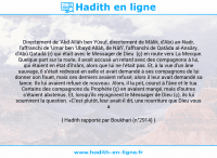 Une image avec le hadith : Directement de 'Abd Allâh ben Yûsuf, directement de Mâlik, d'Abû an-Nadr, l'affranchi de 'Umar ben 'Ubayd Allâh, de Nâfi', l'affranchi de Qatâda al-Ansâry, d'Abû Qatadâ (r) qui était avec le Messager de Dieu (ç) en route vers La Mecque. Quelque part sur la route, il avait accusé un retard avec des compagnons à lui, qui étaient en état d'ihrâm, alors que lui ne l'était pas. Et, à la vue d'un âne sauvage, il s'était redressé en selle et avait demandé à ses compagnons de lui donner son fouet, mais ces derniers avaient refusé; alors il leur avait demandé sa lance. Ils lui avaient refusé de nouveau. Alors, il la prit, courut à l'âne et le tua. Certains des compagnons du Prophète (ç) en avaient mangé, mais d'autres s'étaient abstenus. Et, lorsqu'ils rejoignirent le Messager de Dieu (ç), ils lui soumirent la question. «C'est plutôt, leur avait-il dit, une nourriture que Dieu vous a accordée.» Hadith rapporté par Boukhari (n°2914)
