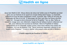 Une image avec le hadith : Anas ben Malik (r) dit: «Nous étions de retour de 'Usfân avec le Prophète qui était alors sur sa monture et en ayant en croupe Safiya bent Huyay. La chamelle trébucha et tous les deux tombèrent à terre. Aussitôt, Abu Talha se mit près du Messager de Dieu et lui dit: "O Messager de Dieu! que Dieu me fasse sacrifier pour toi! - Occupe-toi de la femme! lui dit le Prophète." Sur ce, Abu Talha se couvrit le visage avec son vêtement, s'approcha de Safiya et jeta le vêtement sur elle, puis redressa de nouveau la monture. Alors le Prophète et Safiya remontèrent sur la chamelle; quant à nous, nous nous mîmes tous autour du Prophète. A la vue de Médine, il dit: "Nous revenons repentant, adorant et en louant notre Seigneur." Il resta à répéter cela jusqu'à notre arrivée à Médine.» Hadith rapporté par Boukhari (n°3085)