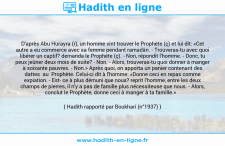 Une image avec le hadith : D'après Abu Hurayra (r), un homme vint trouver le Prophète (ç) et lui dit: «Cet autre a eu commerce avec sa femme pendant ramadân. - Trouveras-tu avec quoi libérer un captif? demanda le Prophète (ç). - Non, répondit l'homme. - Donc, tu peux jeûner deux mois de suite? - Non. - Alors, trouveras-tu quoi donner à manger à soixante pauvres. - Non.» Après quoi, on apporta un panier contenant des dattes au Prophète. Celui-ci dit à l'homme: «Donne ceci en repas comme expiation. - Est ce à plus démuni que nous? reprit l'homme, entre les deux champs de pierres, il n'y a pas de famille plus nécessiteuse que nous. - Alors, conclut le Prophète, donne ceci à manger à ta famille.» Hadith rapporté par Boukhari (n°1937)