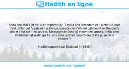 Une image avec le hadith : Anas ben Mâlik (r) dit: «Le Prophète (ç): "Zayd a pris l'étendard et il a été tué, puis c'est Ja'far qui l'a pris et il a été tué, ensuite c'est 'Abd-ul-Lâh ben Rawâha qui l'a pris et il fut tué - les yeux du Messager de Dieu (ç) étaient en larmes. Enfin, c'est Khâlid ben al-Walîd qui l'a pris sans qu'il ait reçu l'ordre et il a pu avoir la victoire."» Hadith rapporté par Boukhari (n°1246)