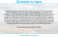 Une image avec le hadith : D'après Abu Salama, Abu Sa'îd (r) dit: «Nous avons fait une retraire spirituelle avec le Messager de Dieu (ç) dans la deuxième décade. Et, au matin de la vingtième..., nous avons pris nos affaires. Alors, le Messager de Dieu (ç) est venu à nous et nous a dit: "Celui qui était en retraite spirituelle doit retourner à sa retraite. Car, cette nuit j'ai fait un rêve; je me suis vu en train de faire le sujûd sur de l'eau et de la boue." Et, lorsqu'il est revenu à sa retraite spirituelle, le ciel s'est couvert de nuages, et on a envoyé la pluie sur nous. Par celui qui l'a envoyé avec la vérité! le ciel s'était couvert à la fin de ce jour-là; la mosquée avait un toit de branches de palmier,j'ai vu les traces de l'eau et de la boue sur son nez.» Hadith rapporté par Boukhari (n°2040)