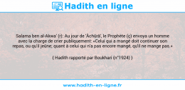 Une image avec le hadith : Salama ben al-Akwa' (r): Au jour de 'Âchûrâ', le Prophète (ç) envoya un homme avec la charge de crier publiquement: «Celui qui a mangé doit continuer son repas, ou qu'il jeûne; quant à celui qui n'a pas encore mangé, qu'il ne mange pas.» Hadith rapporté par Boukhari (n°1924)