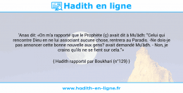 Une image avec le hadith : 'Anas dit: «On m'a rapporté que le Prophète (ç) avait dit à Mu'âdh: "Celui qui rencontre Dieu en ne lui associant aucune chose, rentrera au Paradis. -Ne dois-je pas annoncer cette bonne nouvelle aux gens? avait demandé Mu'âdh. - Non, je crains qu'ils ne se fient sur cela."» Hadith rapporté par Boukhari (n°129)