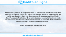 Une image avec le hadith : Um Salama (l'épouse du Prophète): Etant à La Mecque et ayant voulu la quitter alors qu'Um Salama n'avait pas encore fait le tawâf autour de la Demeure et qui voulait aussi sortir..., dans ces circonstances, le Messager de Dieu (ç) dit à celle-ci: "Lorsqu'on fera l'iqâma de la prière du sobh , accomplis ton tawâf sur ton chameau au moment où les fidèles seront en train de prier." En effet, elle fit cela mais n'accomplit la prière qu'après être sortie... Hadith rapporté par Boukhari (n°1626)