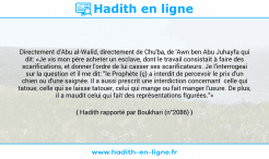 Une image avec le hadith : Directement d'Abu al-Walîd, directement de Chu'ba, de 'Awn ben Abu Juhayfa qui dit: «Je vis mon père acheter un esclave, dont le travail consistait à faire des scarifications, et donner l'ordre de lui casser ses scarificateurs. Je l'interrogeai sur la question et il me dit: "le Prophète (ç) a interdit de percevoir le prix d'un chien ou d'une saignée. Il a aussi prescrit une interdiction concernant celle qui tatoue, celle qui se laisse tatouer, celui qui mange ou fait manger l'usure. De plus, il a maudit celui qui fait des représentations figurées."» Hadith rapporté par Boukhari (n°2086)