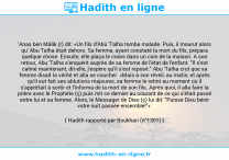 Une image avec le hadith : 'Anas ben Mâlik (r) dit: «Un fils d'Abû 'Talha tomba malade. Puis, il mourut alors qu' Abu Talha était dehors. Sa femme, ayant constaté la mort du fils, prépara quelque chose. Ensuite, elle plaça le corps dans un coin de la maison. A son retour, Abu 'Talha s'enquérit auprès de sa femme de l'état de l'enfant. "Il s'est calmé maintenant, dit-elle, j'espère qu'il s'est reposé." Abu 'Talha crut que sa femme disait la vérité et alla se coucher. «Mais à son réveil, au matin, et après qu'il eut fait ses ablutions majeures, sa femme le retint au moment où il s'apprêtait à sortir et l'informa de la mort de son fils. Après quoi, il alla faire la prière avec le Prophète (ç) puis mit ce dernier au courant de ce qui s'était passé entre lui et sa femme. Alors, le Messager de Dieu (ç) lui dit: "Puisse Dieu bénir votre nuit passée ensemble!"» Hadith rapporté par Boukhari (n°1301)