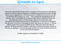 Une image avec le hadith : 'Amra dit avoir entendu 'Â'icha (r) dire: «Lorsqu'on lui fit parvenir la mort de ben Hâritha, de Ja'far et de ben Rawâha, le Prophète (ç) s'assit tout en étant affligé. «Alors, que je regardai par la fente de la porte, un fidèle vint le trouver et lui dit: "Les femmes de la maison de Ja'far..." Il lui raconta les lamentations de ces femmes. Alors, le Prophète (ç) lui donna l'ordre de leur interdire de faire cela. L'homme partit, puis vint de nouveau: elles ne lui avaient pas obéi. "Empêche-les!" intervint de nouveau le Prophète (ç). Il revint pour la troisième fois pour dire: "Par Dieu! ô Messager de Dieu, elles nous ont vaincus."» «'Â'icha affirme, reprit 'Amra, que le Prophète (ç) dit: "Mets-leur de la terre dans la bouche." Et 'Â'icha de dire à l'homme: "Que Dieu te mette le nez dans la terre; tu n'as pas pu appliquer ce que le Messager de Dieu (ç) t'avait ordonné de faire, et tu n'as pas fini de le fatiguer."» Hadith rapporté par Boukhari (n°1299)