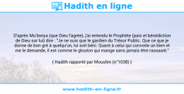 Une image avec le hadith : D'après Mu'âwiya (que Dieu l'agrée), j'ai entendu le Prophète (paix et bénédiction de Dieu sur lui) dire : "Je ne suis que le gardien du Trésor Public. Que ce que je donne de bon gré à quelqu'un, lui soit béni. Quant à celui qui convoite un bien et me le demande, il est comme le glouton qui mange sans jamais être rassasié." Hadith rapporté par Mouslim (n°1038)