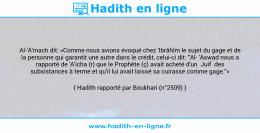 Une image avec le hadith : Al-'A'mach dit: «Comme nous avions évoqué chez 'Ibrâhîm le sujet du gage et de la personne qui garantit une autre dans le crédit, celui-ci dit: "Al 'Aswad nous a rapporté de 'A'icha (r) que le Prophète (ç) avait acheté d'un Juif des subsistances à terme et qu'il lui avait laissé sa cuirasse comme gage."» Hadith rapporté par Boukhari (n°2509)