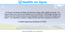 Une image avec le hadith : Al-'A'mach: De Muslim al-Batîn, de Sa'îd ben Jubayr, d'ibn 'Abbâs (r) qui dit: «Un homme était venu trouver le Prophète (ç) et lui avait dit: "O Messager de Dieu, ma mère est morte et elle a laissé un mois de jeûne en dette. Dois-je l'accomplir à sa place? - Oui, répondit-il, la dette à l'égard de Dieu doit être acquittée en premier."» Hadith rapporté par Boukhari (n°1953)