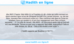 Une image avec le hadith : Abu Wâ'il: D'après 'Abd Allâh (r), le Prophète (ç) dit: «Celui qui prête serment en étant menteur dans le but de s'emparer du bien d'un certain homme - ou: de son frère-, trouvera Dieu courroucé contre lui.» Dieu confirma cela dans le Coran en révélant: Ceux qui vendent à vil prix leur engagement avec Dieu, et leurs serments ... (V. la suite du verset). Abu Wâ'il: «Je rencontrai après cela al-'Ach'ath et il me demanda: "Qu'est-ce que vous a rapporté 'Abd Allâh, aujourd'hui?-Telle et telle choses, lui dis-je. - Cela a été révélé à mon sujet."» Hadith rapporté par Boukhari (n°2677)